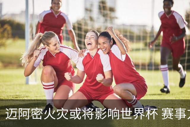 迈阿密火灾或将影响世界杯 赛事方尚未进行赛程调整